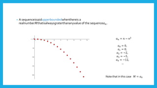 • A sequenceissaidupperboundedwhenthereis a
realnumber𝑀thatisalwaysgraterthananyvalue of the sequence𝑎 𝑛.
𝑎 𝑛 = 𝑛 − 𝑛2
𝑎0 = 0,
𝑎1 = 0,
𝑎2 = −2,
𝑎3 = −5,
𝑎4 = −12,
…
Note that in this case 𝑀 = 𝑎0
 