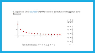 • A sequence is called bounded when the sequence is simultaneously upper an lower
bounded.
1
𝑛 + 1
𝑎0 = 1,
𝑎1 =
1
2
,
𝑎2 =
1
3
,
𝑎3 =
1
4
,
𝑎4 =
1
5
,
…Note that in this case 0 = 𝑚 < 𝑎 𝑛 ≤ 𝑀 = 1
 