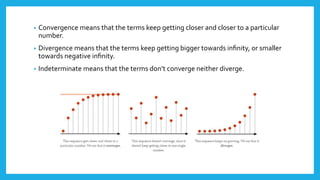 • Convergence means that the terms keep getting closer and closer to a particular
number.
• Divergence means that the terms keep getting bigger towards inﬁnity, or smaller
towards negative inﬁnity.
• Indeterminate means that the terms don’t converge neither diverge.
 