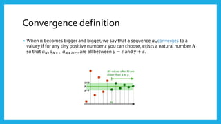 Convergence definition
• When 𝑛 becomes bigger and bigger, we say that a sequence 𝑎 𝑛converges to a
valuey if for any tiny positive number 𝜀 you can choose, exists a natural number 𝑁
so that 𝑎 𝑁, 𝑎 𝑁+1, 𝑎 𝑁+2, … are all between y − 𝜀 and y + 𝜀.
 