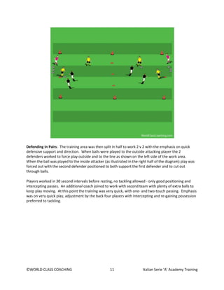 ©WORLD CLASS COACHING 11 Italian Serie ‘A’ Academy Training
Defending in Pairs: The training area was then split in half to work 2 v 2 with the emphasis on quick
defensive support and direction. When balls were played to the outside attacking player the 2
defenders worked to force play outside and to the line as shown on the left side of the work area.
When the ball was played to the inside attacker (as illustrated in the right half of the diagram) play was
forced out with the second defender positioned to both support the first defender and to cut out
through balls.
Players worked in 30 second intervals before resting, no tackling allowed - only good positioning and
intercepting passes. An additional coach joined to work with second team with plenty of extra balls to
keep play moving. At this point the training was very quick, with one- and two-touch passing. Emphasis
was on very quick play, adjustment by the back four players with intercepting and re-gaining possession
preferred to tackling.
 