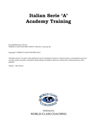 First published June, 2012 by
WORLD CLASS COACHING 3404 W 122nd Terr Leawood, KS
Copyright © WORLD CLASS COACHING 2012
All rights reserved. No parts of this publication may be reproduced, stored in a retrieval system, or transmitted in any form
or by any means, electronic, mechanical, photocopying, recording or otherwise, without prior written permission of the
publisher.
Authors - Dave Brown
Published by
WORLD CLASS COACHING
Italian Serie ‘A’
Academy Training
 