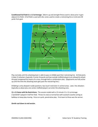 ©WORLD CLASS COACHING 21 Italian Serie ‘A’ Academy Training
Conditioned Full Field 11 v 11 Scrimmage: (Warm-up and strength fitness work is done prior in gym
adjacent to field.) A full field is used with disc cones used to create a restraining line or end zone 40
yards from goal.
Play normally until the attacking team is able to pass or dribble past their restraining line. At that point,
4 (later 5) attackers (typically 2 center forwards and two outside midfield players) are allowed to attack
the goal unopposed by means of a cross, through-ball or combination play. (Opponents are fully active
up until the time the attacking team gets past the restraining line.)
Dribbling is only allowed in wide positions; two touch restriction in central areas. Later, five attackers
(typically as above plus one center midfield player) can enter the attacking zone.
11 v 11 Game with No Restrictions: The session ended with a 15 minute 11 v 11 scrimmage
(“partitella”) played in half the field. Throw-ins now as normal but with assistant coaches acting as
ballboys to keep play moving. Focus on quick, penetrative play. First team to three was the winner.
Gentle cool down to end session.
 