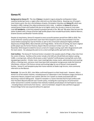 ©WORLD CLASS COACHING 22 Italian Serie ‘A’ Academy Training
Genoa FC
Background on Genoa FC: The city of Genoa is located in Liguria along the northwestern Italian
coastline bordering France, a region often referred to as the Italian Riveria. Boasting one of Europe’s
most historic ports, the city is the birthplace of pesto, Christopher Columbus and Genoa FC, which was
founded in 1893, making it the oldest professional club in Italy. In addition to Genoa FC (properly
named Genoa Cricket and Football Club due to its English roots), the city also is home to cross-town
rivals UC Samdporia, a club that enjoyed its greatest periods in the `80s and `90s when they last won the
Italian Scudetto with a lineup of former high-profile players that included Ruud Gullitt, Roberto Mancini,
Graeme Souness and Brazilian Toninho Cerezo.
Despite its long history, Genoa FC enjoyed its most successful postwar period from 2005 to 2010. The
arrival of former Juventus youth team coach Gian Piero Gasperini saw the club promoted in his first
season before enjoying four top-ten finishes as well as the arrival (and subsequent highly profitable
departures) of Diego Milito, Marco Boriello and Thiago Motto. At the time of writing, the team’s highest
profile player was the former Florence, Bayern Munich and Azzurri striker Luca Toni. (Note: In
November 2010 Gasperini ended his tenure as Serie A’s longest-serving coach after disagreements with
the team owner. He subsequently went on to a short and high-profile spell with Inter Milan.)
Club Facilities: The Genoa FC Technical Center is located in the seaside suburb of Pegli, a few miles from
the center of Genoa. Facilities at the center include a full (105 yd x 64 yd) field and stadium seating
5,000, a running track, a 60 yd x 40 yd seven-a-side (“calcetto”) artificial grass training field, and a fully
equipped gym pavilion. A locker room, team meeting/video review rooms, administrative and coaching
offices, a training room, and press room have been built somewhat incongruously inside the historical
Villa Rostan, a former 17th Century retreat and hunting lodge for one of Genoa’s most powerful
families. Genoa FC and Sampdoria play their home matches at Stadio Luigi Ferraris, more commonly
referred to as the Marassi.
Postscript: On June 24, 2011, Inter Milan confirmed Gasperini as their head coach. However, after a
dismal run of five winless matches, including losses to Trabzonspor in the Champions League and Serie A
newcomers Novara, Gasperini was sacked, with the 3-4-3 system so closely associated with him
becoming a national talking point. Gasperini revealed in a recent interview that he had conflicts with
Inter President Massimo Moratti over transfer policy, including the surprising loss of Cameroonian
striker Samuel Eto’o and the revelation that relatively modestly priced players he had hoped to acquire -
- including Palacio and Criscito from Genoa -- were turned down. Gasperini also said that Uruguayan
forward Diego Forlan was acquired without his approval.
 