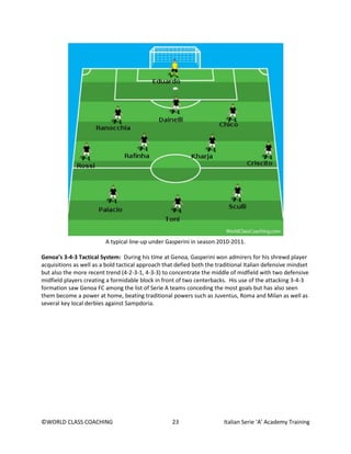 ©WORLD CLASS COACHING 23 Italian Serie ‘A’ Academy Training
A typical line-up under Gasperini in season 2010-2011.
Genoa’s 3-4-3 Tactical System: During his time at Genoa, Gasperini won admirers for his shrewd player
acquisitions as well as a bold tactical approach that defied both the traditional Italian defensive mindset
but also the more recent trend (4-2-3-1, 4-3-3) to concentrate the middle of midfield with two defensive
midfield players creating a formidable block in front of two centerbacks. His use of the attacking 3-4-3
formation saw Genoa FC among the list of Serie A teams conceding the most goals but has also seen
them become a power at home, beating traditional powers such as Juventus, Roma and Milan as well as
several key local derbies against Sampdoria.
 