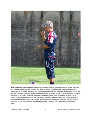 ©WORLD CLASS COACHING 24 Italian Serie ‘A’ Academy Training
Head Coach Gian Piero Gasperini: As a player, Gasperini entered the Juventus youth system at the age
of 9. After a short stay in the Juventus first team, he played for Palermo and several smaller clubs
before retiring in 1993 at the age of 35. After several years coaching the Juventus Primavera (U20’s), he
coached Crotone successfully before joining Genoa, then in Serie B. In the 2008–2009 season, Gasperini
led Genoa to fifth place in Serie A, the highest placement for the team in 19 years, securing a UEFA
Europa League spot while re-launching the careers of players like Diego Milito and Thiago Motta in an
entertaining and high-scoring 3-4-3 system. Gasperini’s tactical flexibility prompted Jose Mourinho to
name him as “the most difficult coach he faced in Italy. Gasperini had a response to every move I
made."
 