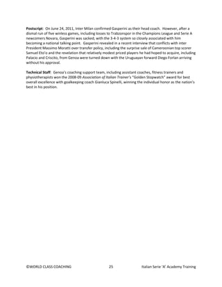 ©WORLD CLASS COACHING 25 Italian Serie ‘A’ Academy Training
Postscript: On June 24, 2011, Inter Milan confirmed Gasperini as their head coach. However, after a
dismal run of five winless games, including losses to Trabzonspor in the Champions League and Serie A
newcomers Novara, Gasperini was sacked, with the 3-4-3 system so closely associated with him
becoming a national talking point. Gasperini revealed in a recent interview that conflicts with inter
President Massimo Moratti over transfer policy, including the surprise sale of Cameroonian top scorer
Samuel Eto’o and the revelation that relatively modest priced players he had hoped to acquire, including
Palacio and Criscito, from Genoa were turned down with the Uruguayan forward Diego Forlan arriving
without his approval.
Technical Staff: Genoa’s coaching support team, including assistant coaches, fitness trainers and
physiotherapists won the 2008-09 Association of Italian Trainer’s “Golden Stopwatch” award for best
overall excellence with goalkeeping coach Gianluca Spinelli, winning the individual honor as the nation’s
best in his position.
 