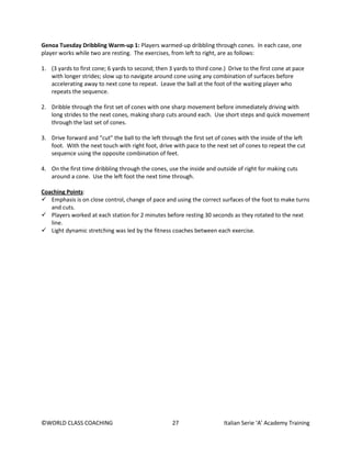 ©WORLD CLASS COACHING 27 Italian Serie ‘A’ Academy Training
Genoa Tuesday Dribbling Warm-up 1: Players warmed-up dribbling through cones. In each case, one
player works while two are resting. The exercises, from left to right, are as follows:
1. (3 yards to first cone; 6 yards to second; then 3 yards to third cone.) Drive to the first cone at pace
with longer strides; slow up to navigate around cone using any combination of surfaces before
accelerating away to next cone to repeat. Leave the ball at the foot of the waiting player who
repeats the sequence.
2. Dribble through the first set of cones with one sharp movement before immediately driving with
long strides to the next cones, making sharp cuts around each. Use short steps and quick movement
through the last set of cones.
3. Drive forward and “cut” the ball to the left through the first set of cones with the inside of the left
foot. With the next touch with right foot, drive with pace to the next set of cones to repeat the cut
sequence using the opposite combination of feet.
4. On the first time dribbling through the cones, use the inside and outside of right for making cuts
around a cone. Use the left foot the next time through.
Coaching Points:
 Emphasis is on close control, change of pace and using the correct surfaces of the foot to make turns
and cuts.
 Players worked at each station for 2 minutes before resting 30 seconds as they rotated to the next
line.
 Light dynamic stretching was led by the fitness coaches between each exercise.
 
