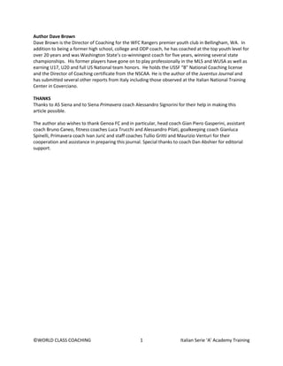 ©WORLD CLASS COACHING 1 Italian Serie ‘A’ Academy Training
Author Dave Brown
Dave Brown is the Director of Coaching for the WFC Rangers premier youth club in Bellingham, WA. In
addition to being a former high school, college and ODP coach, he has coached at the top youth level for
over 20 years and was Washington State’s co-winningest coach for five years, winning several state
championships. His former players have gone on to play professionally in the MLS and WUSA as well as
earning U17, U20 and full US National team honors. He holds the USSF “B” National Coaching license
and the Director of Coaching certificate from the NSCAA. He is the author of the Juventus Journal and
has submitted several other reports from Italy including those observed at the Italian National Training
Center in Coverciano.
THANKS
Thanks to AS Siena and to Siena Primavera coach Alessandro Signorini for their help in making this
article possible.
The author also wishes to thank Genoa FC and in particular, head coach Gian Piero Gasperini, assistant
coach Bruno Caneo, fitness coaches Luca Trucchi and Alessandro Pilati, goalkeeping coach Gianluca
Spinelli, Primavera coach Ivan Jurić and staff coaches Tullio Gritti and Maurizio Venturi for their
cooperation and assistance in preparing this journal. Special thanks to coach Dan Abshier for editorial
support.
 