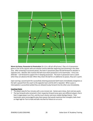 ©WORLD CLASS COACHING 28 Italian Serie ‘A’ Academy Training
Warm-Up Game, Possession to Penetration: (6 v 6 in a 40 yd x 40 yd area.) Play a 6 v 6 possession
game in one of the squares with one attacker and his defender beginning and remaining in the other
area. After achieving 6 successive passes, the team in possession plays the ball forward to attacker in
opposite area. Attacker who receives the ball must retain possession as his teammates - minus one
defender - rush forward to support him in keeping possession. The team in possession earns a point
when they can advance the ball. When they retain the ball for an additional six passes, they earn a point.
Upon earning a second point for successfully retaining possession both teams immediately reorganize as
the ball is passed from the coach to the opposite team and the drill is repeated. When a pass is
intercepted or successfully tackled they are allowed to play forward into the other area immediately.
Coaching Points:
 The players play for four minutes with a one-minute rest. Games were sharp, short and very quick.
 The two forwards who remained in their respective forward areas were very different players; the 6-
foot-5 target player Luca Toni, and the much shorter and more mobile Rodrigo Palacio. Their
teammates were encouraged to play them passes that would maximize their strengths; balls chest
or thigh high for Toni to hold and balls into feet for Palacio to run on to.
 
