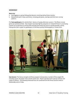 ©WORLD CLASS COACHING 31 Italian Serie ‘A’ Academy Training
WEDNESDAY
Warm-Up:
• Easy jogging as a group followed by dynamic stretching led by fitness coaches.
• Relaxed ball work in twos and threes, including wall passes, overlaps and third man running
patterns.
7 v 7 plus goalkeepers: On calcetto field. (Same as Tuesday afternoon session.) The fifteen-minute
game was spirited and fast. Pace of game was kept high by using kick-ins instead of throw-ins, by having
coaches act as ball boys to retrieve balls and play them back into touch as quickly possible, and by
having extra balls in goals for goalkeepers to distribute quickly following goals or missed shots.
Gym Session: The Genoa strength and fitness program incorporates a number of free-weight lifts
including squats, the power clean and the power jerk. Players typically work in groups of three and
rotate to stations. The following listed exercises are combined from the fitness sessions held on
Wednesday and on Friday.
 