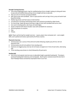 ©WORLD CLASS COACHING 32 Italian Serie ‘A’ Academy Training
Strength Training Exercises:
• Use of low-hanging gymnastic rings for modified pullups (torso straight, looking at ceiling with heels
on ground) and modified deep pushups (torso straight and toes on ground).
• Step-ups onto 12-inch box carrying dumbbells.
• Split squat jumps with dumbbells. Start in squat position with one leg in front, jump and switch lead
leg while landing.
• Shallow leg presses and heel raises on sled machine.
• Let extensions mimicking a ball kicking motion with resistance provided by rubber bands.
• For hamstrings: Single-leg squats (starting on edge of chair) with dumbbell held across chest
• Core work including planks, side situps and side bridges.
• Squats combined with lateral shoulder raises with dumbbells for resistance.
• Hamstring flexion on machine.
• Dips.
• Pullups.
NOTE: Players performing free-weight exercises -- squats, power clean and power jerk -- wore weight
belts, were spotted and closely supervised by the fitness coaches.
Plyometric Exercises:
• Vertical jumps over a series of three 28-inch hurdles following a depth jump off of an 18-inch
plyometric box.
• Vertical jumps onto 42-inch platform from standing start.
• Explosive one-legged jumps onto two 16-inch boxes arranged one in front of each other; alternating
legs.
• Three standing jumps (knees to chest) followed by 20-yard sprint.
Heading Ball:
• One of the most popular exercises was an adjustable-height suspended heading ball. The players
practiced heading both stationary and moving balls. Much banter revolved around the fact that 5-
foot-9 Rodrigo Palacio consistently outjumped 6-foot-5 Luca Toni.
 