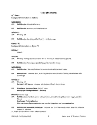 ©WORLD CLASS COACHING 2 Italian Serie ‘A’ Academy Training
Table of Contents
AC Siena
Background Information on AC Siena
WEDNESDAY
AM: Field Session: Attacking Patterns
PM: Field Session: Possession and Penetration
THURSDAY
AM: Morning Off
PM: Field Session: Conditioned full field 11 v 11 Scrimmage
Genoa FC
Background Information on Genoa FC
MONDAY
Day off.
TUESDAY
AM: Morning training session canceled due to flooding in area of training ground.
PM: Field Session: Technique, speed of play and anaerobic fitness
WEDNESDAY
AM: Field Session: Warmup followed by strength and agility session in gym
PM: Field Session: Technical work, attacking patterns and functional training for defenders and
scrimmage
THURSDAY
AM: Morning off
Genoa’s 3-4-3 System: Interview with Assistant Coach Bruno Caneo
PM: Friendly vs. Derthona Calcio, Serie D Team
Field player’s and goalkeeper’s warmup
FRIDAY (Recovery day)
AM: Field Sessions: Handball games with variations, strength and agility session in gym, aerobic
fitness
Goalkeeper Training Session
Information on player evaluation and monitoring system and game evaluation
PM: Field Session; Genoa FC Primavera – Technical and tactical warmup games, attacking patterns,
offense vs. defense
All photos by Dave Brown unless otherwise noted.
 