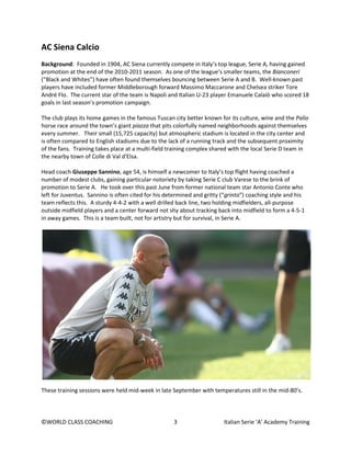 ©WORLD CLASS COACHING 3 Italian Serie ‘A’ Academy Training
AC Siena Calcio
Background: Founded in 1904, AC Siena currently compete in Italy’s top league, Serie A, having gained
promotion at the end of the 2010-2011 season. As one of the league’s smaller teams, the Bianconeri
(“Black and Whites”) have often found themselves bouncing between Serie A and B. Well-known past
players have included former Middleborough forward Massimo Maccarone and Chelsea striker Tore
André Flo. The current star of the team is Napoli and Italian U-23 player Emanuele Calaiò who scored 18
goals in last season’s promotion campaign.
The club plays its home games in the famous Tuscan city better known for its culture, wine and the Palio
horse race around the town’s giant piazza that pits colorfully named neighborhoods against themselves
every summer. Their small (15,725 capacity) but atmospheric stadium is located in the city center and
is often compared to English stadiums due to the lack of a running track and the subsequent proximity
of the fans. Training takes place at a multi-field training complex shared with the local Serie D team in
the nearby town of Colle di Val d'Elsa.
Head coach Giuseppe Sannino, age 54, is himself a newcomer to Italy’s top flight having coached a
number of modest clubs, gaining particular notoriety by taking Serie C club Varese to the brink of
promotion to Serie A. He took over this past June from former national team star Antonio Conte who
left for Juventus. Sannino is often cited for his determined and gritty (“grinta”) coaching style and his
team reflects this. A sturdy 4-4-2 with a well drilled back line, two holding midfielders, all-purpose
outside midfield players and a center forward not shy about tracking back into midfield to form a 4-5-1
in away games. This is a team built, not for artistry but for survival, in Serie A.
These training sessions were held mid-week in late September with temperatures still in the mid-80’s.
 