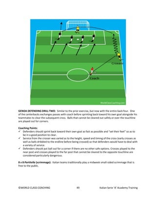 ©WORLD CLASS COACHING 49 Italian Serie ‘A’ Academy Training
GENOA DEFENDING DRILL TWO: Similar to the prior exercise, but now with the entire back four. One
of the centerbacks exchanges passes with coach before sprinting back toward his own goal alongside his
teammates to clear the subsequent cross. Balls that cannot be cleared out safely or over the touchline
are played out for corners.
Coaching Points:
 Defenders should sprint back toward their own goal as fast as possible and “set their feet” so as to
be in a good position to clear.
 Service from the crosser was varied as to the height, speed and timing of the cross (early crosses as
well as balls dribbled to the endline before being crossed) so that defenders would have to deal with
a variety of service.
 Defenders should put ball out for a corner if there are no other safe options. Crosses played to the
near post and crosses played to the far post that cannot be cleared to the opposite touchline are
considered particularly dangerous.
8 v 8 Partitella (scrimmage): Italian teams traditionally play a midweek small-sided scrimmage that is
free to the public.
 