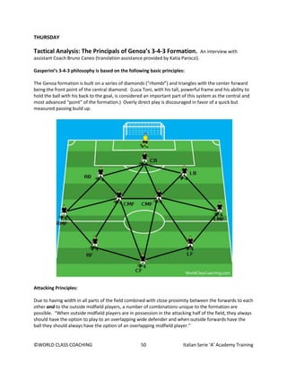 ©WORLD CLASS COACHING 50 Italian Serie ‘A’ Academy Training
THURSDAY
Tactical Analysis: The Principals of Genoa’s 3-4-3 Formation. An interview with
assistant Coach Bruno Caneo (translation assistance provided by Katia Paroczi).
Gasperini’s 3-4-3 philosophy is based on the following basic principles:
The Genoa formation is built on a series of diamonds (“rhombi”) and triangles with the center forward
being the front point of the central diamond. (Luca Toni, with his tall, powerful frame and his ability to
hold the ball with his back to the goal, is considered an important part of this system as the central and
most advanced “point” of the formation.) Overly direct play is discouraged in favor of a quick but
measured passing build up.
Attacking Principles:
Due to having width in all parts of the field combined with close proximity between the forwards to each
other and to the outside midfield players, a number of combinations unique to the formation are
possible. “When outside midfield players are in possession in the attacking half of the field, they always
should have the option to play to an overlapping wide defender and when outside forwards have the
ball they should always have the option of an overlapping midfield player.”
 