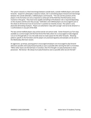 ©WORLD CLASS COACHING 51 Italian Serie ‘A’ Academy Training
The system is based on a fluid interchange between outside backs, outside midfield players and outside
forwards. Gasperini’s philosophy is based on attack, risk in committing players forward and interchange
between the outside defenders, midfield players and forwards. “The role and the positions of the
players in the formation are not as important as what part of the field they find themselves at key
moments in the game. They have to be capable and willing to fill whatever role is required depending
on the situation and the zone they occupy.” Defenders and midfield players are encouraged to join in
the attack at all times but must of course be in a position to instantly recover. The system is very
physically demanding of players. Players are exhorted to “play with courage” and not to be afraid of 1 v
1 confrontations in any part of the field.
The two central-midfield players stay central and do not venture wide. Center forward Luca Toni stays
available as a central target until the final third of the field, where he is encouraged to make diagonal
runs on to through balls or runs into wide areas to create spaces for the other forwards. Attacking
patterns specific to the formation and the players are practiced regularly and examples can be seen in
the Wednesday afternoon session.
An aggressive, up-tempo, passing game is encouraged and players are encouraged to play forward
whenever possible and to play forward quickly as soon as possible after winning the ball in a transition.
“When other teams win the ball back in transition, their first thought is to play backwards to retain
possession. Not Genoa! We always try to play forward as soon as possible when we win the ball.”
 