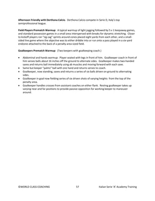 ©WORLD CLASS COACHING 57 Italian Serie ‘A’ Academy Training
Afternoon Friendly with Derthona Calcio. Derthona Calcio compete in Serie D, Italy’s top
semiprofessional league.
Field Players Prematch Warmup: A typical warmup of light jogging followed by 5 v 1 keepaway games,
and standard possession games in a small area interspersed with breaks for dynamic stretching. Closer
to kickoff players ran “zig-zag” sprints around cones placed eight yards from each other, and a small-
sided line game where the objective was to either dribble into or run onto a pass played in a six-yard
endzone attached to the back of a penalty area-sized field.
Goalkeepers Prematch Warmup: (Two keepers with goalkeeping coach.)
• Abdominal and hands warmup: Player seated with legs in front of him. Goalkeeper coach in front of
him serves balls about 16 inches off the ground to alternate sides. Goalkeeper makes two-handed
saves and returns ball immediately using ab muscles and moving forward with each save.
• Same but keeper “palms” ball with one hand and returns serves to coach.
• Goalkeeper, now standing, saves and returns a series of six balls driven on ground to alternating
sides.
• Goalkeeper in goal now fielding series of six driven shots of varying heights from the top of the
penalty area.
• Goalkeeper handles crosses from assistant coaches on either flank. Resting goalkeeper takes up
varying near and far positions to provide passive opposition for working keeper to maneuver
around.
 