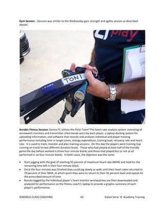 ©WORLD CLASS COACHING 62 Italian Serie ‘A’ Academy Training
Gym Session - (Session was similar to the Wednesday gym strength and agility session as described
above).
Aerobic Fitness Session: Genoa FC utilizes the Polar Team² Pro heart-rate analysis system consisting of
wristwatch monitors and transmitter chest bands worn by each player, a laptop docking system for
uploading information, and software that records and analyzes individual and player training
performance including time in target zones, energy expenditure, training load, recovery rate and heart
rate. It is used to track, monitor and plan training sessions. On this day the players were training (lap
running on track) to two different duration levels. Those who had played at least half of the friendly
game the day before worked in three four-minute blocks and those that played less or not at all
performed in six four-minute blocks. In both cases, the objective was the same:
• Start jogging with the goal of reaching 92 percent of maximum heart rate (MHR) and hold for the
remaining time left in their four-minute block.
• Once the four minutes was finished they could jog slowly or walk until their heart rates returned to
70 percent of their MHR, at which point they were to return to their 92 percent level and repeat for
the prescribed amount of time.
• Results logged by the individual player’s heart monitor wristwatches are then downloaded and
analyzed for performance on the fitness coach’s laptop to provide a graphic summary of each
player’s performance.
 