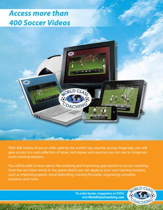 With 400 videos of soccer drills used by the world’s top coaches at your fingertips, you will
gain access to a vast collection of ideas, techniques and exercise you can use to invigorate
every training sessions.
You will be able to learn about the evolving and improving approaches to soccer coaching
from the very best minds in the game which you can apply to your own training sessions,
such as improving speed, zonal defending, training forwards, organizing complete
practices and more.
To order books, magazines or DVDs
visit WorldClassCoaching.com
Access more than
400 Soccer Videos
 