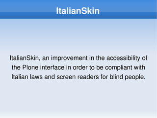 ItalianSkin




    ItalianSkin, an improvement in the accessibility of 
     the Plone interface in order to be compliant with 
     Italian laws and screen readers for blind people.



                              