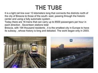 THE TUBETHE TUBE
It is a light rail line over 13 kilometers long that connects the districts north of
the city of Brescia to those of the south- east, passing through the historic
center and using a fully automatic system .
Today there are 16 trains that can carry up to 8500 passengers per hour in
each direction . Seventeen stations total
Brescia, with 194 thousand residents , it is the smallest city in Europe to have
its subway , whose history is long and debated. The work began only in 2003.
 
