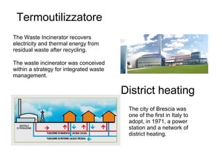 Termoutilizzatore
The Waste Incinerator recovers
electricity and thermal energy from
residual waste after recycling.
The waste incinerator was conceived
within a strategy for integrated waste
management.
District heating
The city of Brescia was
one of the first in Italy to
adopt, in 1971, a power
station and a network of
district heating.
 