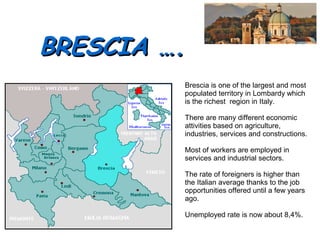 BRESCIA ….BRESCIA ….
Brescia is one of the largest and most
populated territory in Lombardy which
is the richest region in Italy.
There are many different economic
attivities based on agriculture,
industries, services and constructions.
Most of workers are employed in
services and industrial sectors.
The rate of foreigners is higher than
the Italian average thanks to the job
opportunities offered until a few years
ago.
Unemployed rate is now about 8,4%.
 