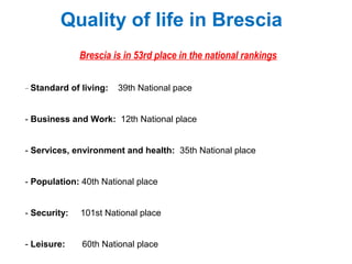 Quality of life in Brescia
Brescia is in 53rd place in the national rankings
- Standard of living: 39th National pace
- Business and Work: 12th National place
- Services, environment and health: 35th National place
- Population: 40th National place
- Security: 101st National place
- Leisure: 60th National place
 