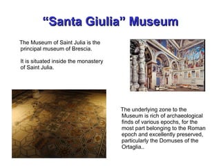 ““Santa Giulia” MuseumSanta Giulia” Museum
The Museum of Saint Julia is the
principal museum of Brescia.
It is situated inside the monastery
of Saint Julia.
The underlying zone to the
Museum is rich of archaeological
finds of various epochs, for the
most part belonging to the Roman
epoch and excellently preserved,
particularly the Domuses of the
Ortaglia..
 