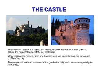 THE CASTLETHE CASTLE
The Castle of Brescia is a fortitude of medieval epoch castled on the hill Cidneo,
behind the historical center of the city of Brescia.
Whoever reaches Brescia, from any direction, can see since it marks the panoramic
profile of the city.
The complex of fortifications is one of the greatest of Italy, and it covers completely the
hill Cidneo.
 