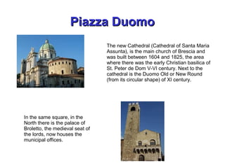Piazza DuomoPiazza Duomo
In the same square, in the
North there is the palace of
Broletto, the medieval seat of
the lords, now houses the
municipal offices.
The new Cathedral (Cathedral of Santa Maria
Assunta), is the main church of Brescia and
was built between 1604 and 1825, the area
where there was the early Christian basilica of
St. Peter de Dom V-VI century. Next to the
cathedral is the Duomo Old or New Round
(from its circular shape) of XI century.
 
