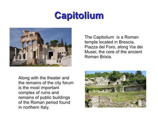 CapitoliumCapitolium
Along with the theater and
the remains of the city forum
is the most important
complex of ruins and
remains of public buildings
of the Roman period found
in northern Italy.
The Capitolium is a Roman
temple located in Brescia,
Piazza del Foro, along Via dei
Musei, the core of the ancient
Roman Brixia.
 