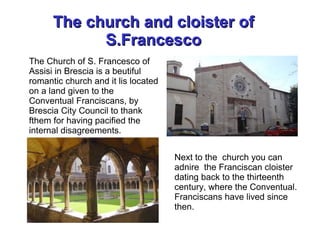 The church and cloister ofThe church and cloister of
S.FrancescoS.Francesco
The Church of S. Francesco of
Assisi in Brescia is a beutiful
romantic church and it lis located
on a land given to the
Conventual Franciscans, by
Brescia City Council to thank
fthem for having pacified the
internal disagreements.
Next to the church you can
adnire the Franciscan cloister
dating back to the thirteenth
century, where the Conventual.
Franciscans have lived since
then.
 