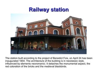 Railway stationRailway station
The station built according to the project of Benedict Foix, on April 24 has been
inaugurated 1854. The architecture of the building is in neoclassic style,
influenced by elements neoromanici. It detaches the monumental aspect, the
red coloration of the bricks and the medieval blackbirds.
 