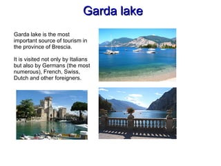 Garda lakeGarda lake
Garda lake is the most
important source of tourism in
the province of Brescia.
It is visited not only by Italians
but also by Germans (the most
numerous), French, Swiss,
Dutch and other foreigners.
 