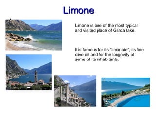 LimoneLimone

,
Limone is one of the most typical
and visited place of Garda lake.
It is famous for its “limonaie”, its fine
olive oil and for the longevity of
some of its inhabitants.
 