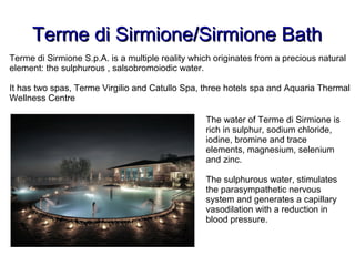 Terme di Sirmione/Sirmione BathTerme di Sirmione/Sirmione Bath
Terme di Sirmione S.p.A. is a multiple reality which originates from a precious natural
element: the sulphurous , salsobromoiodic water.
It has two spas, Terme Virgilio and Catullo Spa, three hotels spa and Aquaria Thermal
Wellness Centre
The water of Terme di Sirmione is
rich in sulphur, sodium chloride,
iodine, bromine and trace
elements, magnesium, selenium
and zinc.
The sulphurous water, stimulates
the parasympathetic nervous
system and generates a capillary
vasodilation with a reduction in
blood pressure.
 