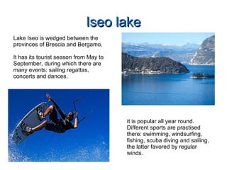 Iseo lakeIseo lake
Lake Iseo is wedged between the
provinces of Brescia and Bergamo.
It has its tourist season from May to
September, during which there are
many events: sailing regattas,
concerts and dances.
It is popular all year round.
Different sports are practised
there: swimming, windsurfing,
fishing, scuba diving and sailing,
the latter favored by regular
winds.
 