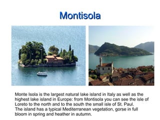 MontisolaMontisola
Monte Isola is the largest natural lake island in Italy as well as the
highest lake island in Europe: from Montisola you can see the isle of
Loreto to the north and to the south the small isle of St. Paul.
The island has a typical Mediterranean vegetation, gorse in full
bloom in spring and heather in autumn.
 