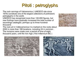 Pitoti : petroglyphsPitoti : petroglyphs
The rock carvings of Valcamonica ( UNESCO site since
1979) constitute one of the largest collections of prehistoric
petroglyphs in the world.
UNESCO has recognized more than 140,000 figures, but
new findings have gradually increased the total number of
recordings cataloged, perhaps up to three hundred
thousand .
The rock art in Vallecamonica it is marked on the rocks about
2000 in more than 180 locations, including 24 in common .
The incisions were made over a period of time of eight
thousand years, until the Iron Age ( first millennium BC )
 