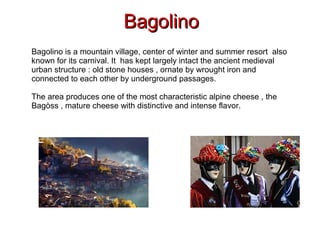 BagolinoBagolino
Bagolino is a mountain village, center of winter and summer resort also
known for its carnival. It has kept largely intact the ancient medieval
urban structure : old stone houses , ornate by wrought iron and
connected to each other by underground passages.
The area produces one of the most characteristic alpine cheese , the
Bagòss , mature cheese with distinctive and intense flavor.
 