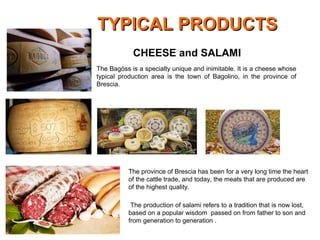 The Bagòss is a specialty unique and inimitable. It is a cheese whose
typical production area is the town of Bagolino, in the province of
Brescia.
CHEESE and SALAMI
The province of Brescia has been for a very long time the heart
of the cattle trade, and today, the meats that are produced are
of the highest quality.
The production of salami refers to a tradition that is now lost,
based on a popular wisdom passed on from father to son and
from generation to generation .
TYPICAL PRODUCTSTYPICAL PRODUCTS
 