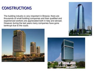 The building industry is very important in Brescia: there are
thousands of small building companies and their qualified and
experienced workers are appreciated both in Italy and abroad.
However during the last years many companies have gone
bankrupt due to the crysis.
CONSTRUCTIONSCONSTRUCTIONS
 