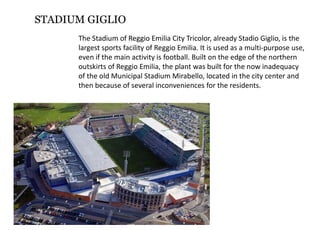 STADIUM GIGLIO
TheStadiumofReggioEmiliaCityTricolor,alreadyStadioGiglio,isthe
largestsportsfacilityofReggioEmilia.Itisusedasamulti‐purposeuse,
evenifthemainactivityisfootball.Builtontheedgeofthenorthern
outskirtsofReggioEmilia,theplantwasbuiltforthenowinadequacy
oftheoldMunicipalStadiumMirabello,locatedinthecitycenterand
thenbecauseofseveralinconveniencesfortheresidents.
 