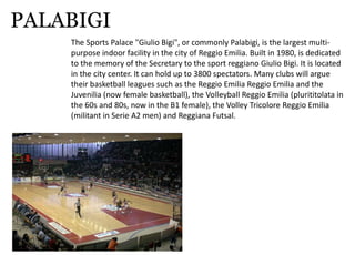 PALABIGI
TheSportsPalace"GiulioBigi",orcommonlyPalabigi,isthelargestmulti‐
purposeindoorfacilityinthecityofReggioEmilia.Builtin1980,isdedicated
tothememoryoftheSecretarytothesportreggianoGiulioBigi.Itislocated
inthecitycenter.Itcanholdupto3800spectators.Manyclubswillargue
theirbasketballleaguessuchastheReggioEmiliaReggioEmiliaandthe
Juvenilia(nowfemalebasketball),theVolleyballReggioEmilia(plurititolatain
the60sand80s,nowintheB1female),theVolleyTricoloreReggioEmilia
(militantinSerieA2men)andReggianaFutsal.
 