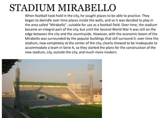 STADIUM MIRABELLO
Whenfootballtookholdinthecity,hesoughtplacestobeabletopractice.They
begantodwindleovertimeplacesinsidethewalls,andsoitwasdecidedtoplayin
theareacalled"Mirabello",suitableforuseasafootballfield.Overtime,thestadium
becameanintegralpartofthecity,butuntiltheSecondWorldWaritwasstillonthe
edgebetweenthecityandthecountryside.However,withtheeconomicboomofthe
Mirabellowassurroundedbythepopularbuildingsthatstillsurroundit.overtimethe
stadium,nowcompletelyatthecenterofthecity,clearlyshowedtobeinadequateto
accommodateateaminSerieA,sotheystartedtheplansfortheconstructionofthe
newstadium,Lily,outsidethecity,andmuchmoremodern.
 