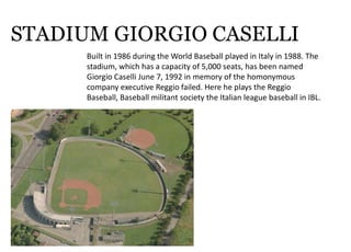 STADIUM GIORGIO CASELLI
Builtin1986duringtheWorldBaseballplayedinItalyin1988.The
stadium,whichhasacapacityof5,000seats,hasbeennamed
GiorgioCaselliJune7,1992inmemoryofthehomonymous
companyexecutiveReggiofailed.HereheplaystheReggio
Baseball,BaseballmilitantsocietytheItalianleaguebaseballinIBL.
 