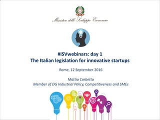 #ISVwebinars: day 1
The Italian legislation for innovative startups
Rome, 12 September 2016
Mattia Corbetta
Member of DG Industrial Policy, Competitiveness and SMEs
 