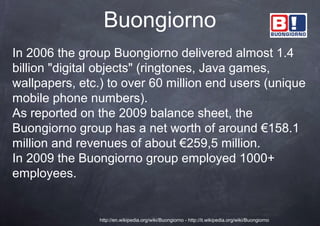 Buongiorno
In 2006 the group Buongiorno delivered almost 1.4
billion "digital objects" (ringtones, Java games,
wallpapers, etc.) to over 60 million end users (unique
mobile phone numbers).
As reported on the 2009 balance sheet, the
Buongiorno group has a net worth of around €158.1
million and revenues of about €259,5 million.
In 2009 the Buongiorno group employed 1000+
employees.


                http://en.wikipedia.org/wiki/Buongiorno - http://it.wikipedia.org/wiki/Buongiorno
 